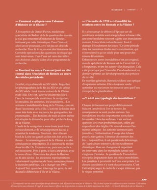 7INTERVIEW | I AMONT |
— Comment expliquez-vous l’absence
d’Histoire de la Vilaine ?
À l’exception de Daniel Pichot, médiéviste
spécialiste de Redon et de la question des marais,
je n’ai pas rencontré d’historien de Rennes
intéressé par cette thématique. Pour l’instant,
allez savoir pourquoi, ce n’est pas un objet de
recherche. Pour le livre, ce sont des historiens de
Grenoble spécialistes des questions de risque qui
sont intervenus. L’un d’eux est venu travailler
aux Archives dans le cadre d’un programme de
recherche.
— Pourtant les cours d’eau ont joué un rôle
central dans l’évolution de Rennes au cours
des siècles précédents.
En effet, et ça a basculé au XXe
siècle. Regardez
les photographies de la fin du XIXe
et du début
du XXe
siècle : tout tourne autour de la Vilaine
et de l’Ille. On voit l’activité encore très liée à
l’eau, le transport de matériaux, la navigation,
les moulins, les tanneries, les lavandières… Les
artisans s’installaient le long de la Vilaine, centrale
dans l’économie de la ville. L’activité de loisirs était
aussi très forte avec les parcs, les guinguettes, les
promenades… Des horaires de train avaient même
été adaptés le dimanche pour aller pêcher le long
de la Vilaine.
L’arrêt de la navigation a sans doute joué dans
ce basculement, et le développement du rail a
accentué la tendance. Pourtant, des villes en
bord de Loire ont gardé un lien très fort avec leur
fleuve… Le réaménagement de la Vilaine a eu des
conséquences importantes. Il a surcreusé la rivière
dans la ville. On l’a moins vue, puis une partie a
été recouverte. Petit à petit, le lien a été perdu avec
le cours d’eau. Observons les plans de Rennes
au fil des siècles : les anciennes représentations
valorisaient la présence de l’eau, surreprésentaient
le moindre petit bras. Ça a changé vers 1900.
Aujourd’hui, quand on interroge les gens, ils ont
du mal à différencier l’Ille et la Vilaine.
— L’incendie de 1720 a-t-il modifié les
relations entre les Rennais et la Vilaine ?
Il y a beaucoup de débats à l’époque car de
nombreux sinistrés sont relogés dans la basse-ville,
une zone insalubre souvent sujette aux inondations
mais où l’eau s’étale naturellement. Faut-il
changer l’écoulement des eaux ? De cette période
date les premières études sur la canalisation, qui
n’interviendra qu’un siècle plus tard pour des
raisons financières.
Urbaniser en zones inondables n’est pas original,
mais la spécificité de Rennes est de l’avoir fait il y
a longtemps, avant les autres villes françaises. Cela
a été provoqué par l’incendie. Paradoxalement, ce
dernier a permis un développement plus précoce
de la ville.
De manière générale, Rennes est dans une optique
d’expansion urbaine. Elle a toujours voulu
optimiser au maximum ses espaces sans que l’eau
n’empêche la planification.
— Y a-t-il une typologie des inondations ?
Chaque événement est perçu différemment.
Suivant l’endroit où l’on se trouve, les
conséquences ne sont pas les mêmes. Les
inondations les plus importantes sont plutôt
hivernales. Dans les archives, il est surtout
question des crues problématiques, celles qui
engendrent des dégâts. On entend souvent les
mêmes critiques : les activités commerciales
(moulins), l’urbanisation, l’usage des écluses
pour la navigation, l’absence d’entretien des
lits… Aujourd’hui, il est question du bétonnage,
de l’agriculture intensive, du réchauffement
climatique. Mais un changement important
est intervenu dans les mentalités depuis une
vingtaine d’années : la question de l’inondation
n’est plus impactante dans les choix immobiliers.
Les quartiers à proximité de l’eau sont prisés. Les
classes populaires n’y sont plus repoussées. C’est
l’attrait paysager, le cadre de vie qui intéresse, pas
le risque potentiel.
(...) correspond à un très vaste éperon peu abrupt délimité au sud, à l’ouest et au nord par la Vilaine et l’Ille, et dont le point de confluence se situe à environ 1 200 mètres
à l’ouest de la zone urbanisée. Il s’agit de zones basses n’offrant pas de protection en raison de la faible importance du relief. (…) L’intérêt défensif du site est illusoire ».
 