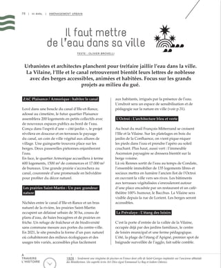 70 | III AVAL | AMÉNAGEMENT URBAIN
Il faut mettre
de l’eau dans sa ville
TEXTE : OLIVIER BROVELLI
Urbanistes et architectes planchent pour (re)faire jaillir l’eau dans la ville.
La Vilaine, l’Ille et le canal retrouveront bientôt leurs lettres de noblesse
avec des berges accessibles, animées et habitées. Focus sur les grands
projets au milieu du gué.
ZAC Plaisance / Armorique : habiter le canal
Lové dans une boucle du canal d’Ille-et-Rance,
adossé au cimetière, le futur quartier Plaisance
assemblera 200 logements en petits collectifs avec
de nouveaux espaces publics au bord de l’eau.
Conçu dans l’esprit d’une « cité-jardin », le projet
révélera en douceur et en terrasses le paysage
du canal, un coin de ville végétal aux allures de
village. Une guinguette trouvera place sur les
berges. Deux passerelles piétonnes enjamberont
l’eau.
En face, le quartier Armorique accueillera à terme
600 logements, 1500 m² de commerces et 17.000 m²
de bureaux. Une grande prairie s’accrochera au
canal, couronnée d’une promenade en belvédère
pour profiter du décor naturel.
Les prairies Saint-Martin : Un parc grandeur
nature
Nichées entre le canal d’Ille-et-Rance et un bras
naturel de la rivière, les prairies Saint-Martin
occupent un délaissé urbain de 30 ha, cousu de
plans d’eau, de haies bocagères et de prairies en
friche. Un refuge de fraîcheur et de biodiversité
sans commune mesure aux portes du centre-ville.
En 2021, le site prendra la forme d’un parc naturel
où cohabiteront des milieux écologiques et des
usages très variés, accessibles plus facilement
aux habitants, irrigués par la présence de l’eau.
L’endroit sera un espace de sensibilisation et de
pédagogie sur la nature en ville (voir p.31).
L’Octroi : L’architecture bleu et verte
Au bout du mail François-Mitterrand se croisent
l’Ille et la Vilaine. Sur les platelages en bois du
jardin de la Confluence, on vient pique-niquer
les pieds dans l’eau et prendre l’apéro au soleil
couchant. Plus haut, aussi vert : l’immeuble
Ascension paysagère se dressera bientôt sur la
berge voisine.
Là où Rennes sortit de l’eau au temps de Condate,
l’ensemble immobilier de 135 logements libres et
sociaux mettra en lumière l’ancien îlot de l’Octroi
en ouvrant la ville vers ses rives. Les bâtiments
aux terrasses végétalisées s’enrouleront autour
d’une place encadrée par un restaurant et un café-
théâtre 100% humour, le Bacchus. La Vilaine sera
visible depuis la rue de Lorient. Les berges seront
accessibles.
La Prévalaye : L’étang des loisirs
C’est la porte d’entrée de la vallée de la Vilaine,
occupée déjà par des jardins familiaux, le centre
de loisirs municipal et une ferme pédagogique.
L’été, la plage de l’étang d’Apigné, premier spot de
baignade surveillée de l’agglo, fait sable comble.
1926 : Seulement une vingtaine de piscines en France dont celle de Saint-Georges implantée sur l’ancienne abbatiale
des Bénédictines. Un superbe écrin Art Déco signé Emmanuel Le Ray et Isidore Odorico.
À
TRAVERS
L’HISTOIRE
 