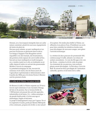 URBANISME | III AVAL |
Demain, on y fera toujours trempette dans un cadre
nature customisé, planté de nouveaux équipements
de loisirs de plein air.
Des jeux pour enfants, un parc multisports et un
parcours de bicross se glisseront dans le décor.
Les étangs d’Apigné et des Bougrières seront
requalifiés avec des transats, des brumisateurs,
des pontons et des espaces de convivialité ad hoc.
Suivant un tracé multisports et multi transport,
on y viendra à pied ou à vélo, en trottinette ou en
roller, depuis le métro en suivant des promenades
fléchées à travers la campagne.
Le potentiel écologique du site, traversé de
ruisseaux et de mares, fera les beaux jours de
l’agriculture expérimentale et démonstrative dont
le jardin des Mille pas et la ferme Perma G’Rennes
sont les premiers fruits.
La vallée de la Vilaine : La nature révélée
De Rennes à Laillé, la Vilaine serpente sur 25 km à
travers sept communes et une myriade d’étangs,
de bois et de prairies. Sur ce terreau fertile de
3 500 hectares ont poussé des activités agricoles,
industrielles et de loisirs. Un « milieu mosaïque  »
de grande biodiversité, à la fois sauvage et
domestique, fragile et méconnu.
Le projet d’aménagement conçu par l’agence Ter et
la coopérative Cuesta, porté par Rennes Métropole
et les communes, propose de révéler ce site naturel
d’exception. De rendre plus lisible la Vilaine, ses
affluents et ses pièces d’eau. D’améliorer ses accès
pour faire connaître les initiatives locales mais
aussi développer de nouveaux usages, sans gêner
l’activité économique
La création de deux parcours de promenade XXL
continus jusqu’à Laillé, adossés à un réseau de
sentiers secondaires - la voie des Rivages et la voie
des Terres - constitue la clé de voûte du projet.
Au croisement de ces parcours, trois secteurs
phares seront développés - la Prévalaye, Cicé et le
Boël. Ils seront les lieux privilégiés de l’animation
culturelle, sportive et de loisirs de la vallée.
Projet du programme « Ascension paysagère » de l’îlot de l’Octroi prévu pour 2019
©GroupeGiboire
©DidierGouray
 