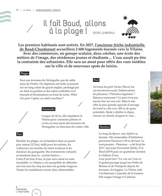 72 | III AVAL | AMÉNAGEMENT URBAIN
Plages
Face aux terrasses du Vertugadin, pas de sable
mais de l’herbe. On déploiera serviette et parasol
sur un long ruban de gazon anglais, prolongé par
un deck en gradins et des salons enherbés avec
transats et brumisateurs en fond de scène. What
else pour l’apéro au soleil couchant ?
Parc
Derrière les plages, on se baladera dans un grand
parc nature (3,5 ha), taillé pour les enfants, les
volleyeurs, les mordus de street workout et les
danseurs de guinguette. Des évènements culturels
se tiendront dans la « prairie festive ».
Ceint d’un bras d’eau, le parc sera classé en zone
inondable. La Vilaine y est susceptible de déborder
une fois tous les cinq ans dans les grandes largeurs.
Toutes les installations seront donc démontables.
Port
Au bout du pont Vaclav-Havel, les
navires feront escale. Embarcations
de plaisance ? Péniches-logement ?
Bateaux-restaurant ? Le port n’est pas
encore fixé sur son sort. Mais le site
offre la plus grande capacité d’ancrage
de toute la ville avec 200 m de quais
potentiels. Reste à abattre la digue,
creuser un chenal, draguer la vase…
Hauteur
Le long du fleuve, une skyline se
dessine. Des immeubles d’habitation
perceront l’horizon à 50 m de haut. Le
tout premier - Premium - a été livré fin
2017. Suivront Panoramik (2018), Ô &
Baud (2019) puis un quatrième derrière
le château d’eau.
Leur point fort ? La vue sur l’eau et
le grand paysage jusqu’aux forêts de
Rennes et de Paimpont depuis les
terrasses, les loggias. La Vilaine aide
l’architecture à prendre de la hauteur.
Elle soigne l’image et l’adresse.
Passerelle
Longue de 60 m, elle enjambera la
Vilaine pour connecter piétons et
cycles au mur jaune des terrasses du
Vertugadin, en direction du centre-ville.
Les premiers habitants sont arrivés. En 2027, l’ancienne friche industrielle
de Baud-Chardonnet accueillera 2 600 logements tournés vers la Vilaine.
Avec des commerces, un groupe scolaire, deux crèches, une école des
métiers de l’image, des résidences jeunes et étudiants… L’eau aurait pu être
la contrainte des urbanistes. Elle sera un atout pour offrir des vues inédites
sur la ville et de nouveaux spots de loisirs.
TEXTES : O.BROVELLI
©AtelierJ.Osty&Associés,ReichenetRobert&Associés,PIXXL
Il fait Baud, allons
à la plage !
À
TRAVERS
L’HISTOIRE
 