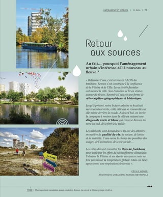 73AMÉNAGEMENT URBAIN | III AVAL |
« Retrouver l’eau, c’est retrouver l’ADN du
territoire. Rennes s’est construite à la confluence
de la Vilaine et de l’Ille. Les activités fluviales
ont modelé la ville. Son évolution se lit en strates
autour du fleuve. Revenir à l’eau est une forme de
réinscription géographique et historique.
Jusqu’à présent, notre lecture urbaine se focalisait
sur la ceinture verte, cette ville qui se renouvelle sur
elle-même derrière la rocade. Aujourd’hui, on invite
la campagne à rentrer dans la ville en suivant une
diagonale verte et bleue qui traverse Rennes du
nord au sud, de la forêt à la vallée.
Les habitants sont demandeurs. Ils ont des attentes
en matière de qualité de vie, de nature, de loisirs
et de mobilité. L’eau ouvre le champ des possibles des
usages, de l’animation, de la vie sociale…
Les villes doivent travailler les îlots de fraîcheur
pour anticiper les effets du réchauffement climatique.
Valoriser la Vilaine et ses abords en espaces verts ne
fera pas baisser la température globale. Mais ces lieux
apporteront une respiration bienvenue ».
Au fait… pourquoi l’aménagement
urbain s’intéresse-t-il à nouveau au
fleuve ?
CÉCILE VIGNES,
ARCHITECTE-URBANISTE, RENNES MÉTROPOLE
©FranckHamon
©ChristopheLeDévéhat
Retour
aux sources
1966 : Plus importante inondation jamais produite à Rennes. La cote de la Vilaine grimpe à 3,60 m.
 