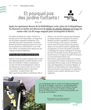 74 | III AVAL | AMÉNAGEMENT URBAIN
Et pourquoi pas
des jardins flottants !
TEXTE : JBG
Après les spécimens fleuris de la bibliothèque verte, place de la République,
les Rennais en herbe ont découvert de drôles de plantes flottant sur l’eau du
centre ville. Un fil rouge original pour reconquérir le fleuve.
En matière de théâtre de verdure, l’histoire ne
manque pas de sites imprenables : on songe bien
sûr aux Jardins suspendus de Babylone. Une
merveille du monde, bien entendu. Les jardins
flottants de Rennes regardent quant à eux vers le
bas et subliment un autre élément : l’eau. Celle
de la Vilaine, sur laquelle pousse depuis peu une
vingtaine d’espèces différentes.
De l’eau, des radeaux, mais pas de râteaux
Jaillis de l’oasis des projets imaginés dans le cadre
du budget participatif, les jardins flottants visent
bien sûr à embellir la Vilaine, soudainement
reverdie. En toile de fond également, l’idée de
reconquérir par un peu de rêve, les rives d’un
fleuve trop longtemps ignoré, et de penser
« écosystème » en plein centre ville.
Mise à part Chicago, Illinois, seule Rennes, Ille et
Vilaine, a osé une telle aventure aqua-botanique.
L’exemple américain est éloquent : les jardins
flottants ont aidé à requalifier et à dépolluer
la rivière Chicago, et les experts y ont même
noté le retour de certaines espèces de poissons.
Après avoir travaillé les espèces végétales dans
ses pépinières, le service des jardins a procédé à
l’assemblage des radeaux, imbriqués les uns dans
les autres à la manière d’un jeu de lego géant. Pas
besoin de terre, ni d’engrais, le jardin à la bretonne
se nourrit directement dans l’eau.
Pour l’heure, quatre jardins flottent sur la Vilaine.
D’une largeur de 4 mètres, ils dessineront à terme
(printemps 2018) une ligne verte de 300 mètres de
long, entre République et la fontaine Maginot. À
maturité, ces belles plantes devraient atteindre 3
mètres de hauteur, un paradis pour les ragondins,
canards et autres espèces alléchées par ce menu
végétarien.
Les réalisations dans le cadre du budget participatif
le long de laVilaine, c’est aussi : une guinguette le
long du canal d’Ille-et-Rance pour danser, écouter
de la musique (en cours) ; la mise en valeur du
lavoir de Chézy (en cours) ; des transats publics sur
les quais de laVilaine…
Plus d’infos :
WWW.FABRIQUECITOYENNE.RENNES.FR
RUBRIQUE « BUDGET PARTICIPATIF »
©ChristopheLeDevehat
 