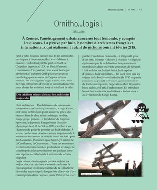 75ARCHITECTURE | III AVAL |
Ornitho...logis !
TEXTE : JBG
À Rennes, l’aménagement urbain concerne tout le monde, y compris
les oiseaux. La preuve par huit, le nombre d’architectes français et
internationaux qui réaliseront autant de nichoirs courant février 2018.
Petit à petit, l’oiseau fait son nid. Et les architectes
participant à l’opération Muz Yer (« Maison à
oiseaux » en breton) pilotée par Gwénaël Le
Chapelain (agence a/LTA) et David Perreau,
commissaire d’exposition, font les nichoirs qui
abriteront à l’automne 2018 plusieurs espèces
ornithologiques au cœur de l’espace urbain
rennais. Pas de vulgaires cages à piafs, non, mais
de vrais petits chefs-d’œuvre de construction créés
pour abriter les volatiles, tout en habillant la ville.
Des créations minuscules par des architectes
majuscules
Huit architectes… Des bâtisseurs de renommée
internationale (Dominique Perrault, Kengo Kuma,
etc) venus de très loin, pour assurer le gîte à des
oiseaux bien de chez nous (mésange, verdier,
rouge-gorge, pinson…). Fondateur de l’agence
éponyme, le Japonais Kengo Kuma (le stade
olympique des J.O de Tokyo 2020, c’est lui) a eu
l’honneur de poser le premier des huit nichoirs. À
terme, ces derniers dessineront une trajectoire de 8
kilomètres traversant la ville du Nord au Sud : parc
des Gayeulles, Plaisance, quai Saint-Cyr, jardin de
la Confluence, la Courrouze… Dans ces nouveaux
territoires transformant en profondeur le visage de
la métropole, elles constitueront en quelque sorte
une réponse architecturale à un contexte urbain
singulier.
Logis minuscules imaginés par des architectes
majuscules, ces créations viennent confirmer la
préoccupation environnementale de la collectivité
et enrichir au passage la longue liste d’œuvres d’art
contemporain dans l’espace public (55 œuvres d’art
public, 7 mobiliers étonnants…). Original à plus
d’un titre, le projet « Maison à oiseaux » se signale
également par la mobilisation des promoteurs
immobiliers dans une vaste opération de mécénat.
Huit architectes, huit nichoirs, huit espèces
d’oiseaux, huit kilomètres… En liant entre eux les
enjeux de la biodiversité urbaine (la LPO est partie
prenante au projet), de l’aménagement urbain et
de l’art contemporain, l’opération Muz Yer joint le
beau au bio, et l’art à l’architecture. En attendant
les nichoirs suivants, souhaitons « konnichiwa »
au 1er
nichoir de Kengo Kuma.
(pourles2photos):©KengoKuma&Associates
Nichoir pour Rennes (étude)
 