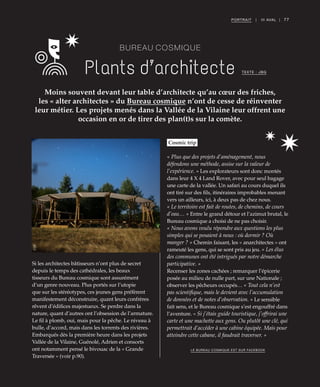 77PORTRAIT | III AVAL |
BUREAU COSMIQUE
Plants d’architecte
Moins souvent devant leur table d’architecte qu’au cœur des friches,
les « alter architectes » du Bureau cosmique n’ont de cesse de réinventer
leur métier. Les projets menés dans la Vallée de la Vilaine leur offrent une
occasion en or de tirer des plan(t)s sur la comète.
TEXTE : JBG
Si les architectes bâtisseurs n’ont plus de secret
depuis le temps des cathédrales, les beaux
tisseurs du Bureau cosmique sont assurément
d’un genre nouveau. Plus portés sur l’utopie
que sur les stéréotypes, ces jeunes gens préfèrent
manifestement déconstruire, quant leurs confrères
rêvent d’édifices majestueux. Se perdre dans la
nature, quant d’autres ont l’obsession de l’armature.
Le fil à plomb, oui, mais pour la pêche. Le niveau à
bulle, d’accord, mais dans les torrents des rivières.
Embarqués dès la première heure dans les projets
Vallée de la Vilaine, Guénolé, Adrien et consorts
ont notamment pensé le bivouac de la « Grande
Traversée » (voir p.90).
Cosmic trip
« Plus que des projets d’aménagement, nous
défendons une méthode, assise sur la valeur de
l’expérience. » Les explorateurs sont donc montés
dans leur 4 X 4 Land Rover, avec pour seul bagage
une carte de la vallée. Un safari au cours duquel ils
ont tiré sur des fils, itinéraires improbables menant
vers un ailleurs, ici, à deux pas de chez nous.
« Le territoire est fait de routes, de chemins, de cours
d’eau… » Entre le grand détour et l’azimut brutal, le
Bureau cosmique a choisi de ne pas choisir.
« Nous avons voulu répondre aux questions les plus
simples qui se posaient à nous : où dormir ? Où
manger ? » Chemin faisant, les « anarchitectes » ont
rameuté les gens, qui se sont pris au jeu. « Les élus
des communes ont été intrigués par notre démarche
participative. »
Recenser les zones cachées ; remarquer l’épicerie
posée au milieu de nulle part, sur une Nationale ;
observer les pêcheurs occupés… « Tout cela n’est
pas scientifique, mais le devient avec l’accumulation
de données et de notes d’observation. » Le sensible
fait sens, et le Bureau cosmique s’est engouffré dans
l’aventure. « Si j’étais guide touristique, j’offrirai une
carte et une machette aux gens. Ou plutôt une clé, qui
permettrait d’accéder à une cabine équipée. Mais pour
atteindre cette cabane, il faudrait traverser. »
LE BUREAU COSMIQUE EST SUR FACEBOOK
©DR
 