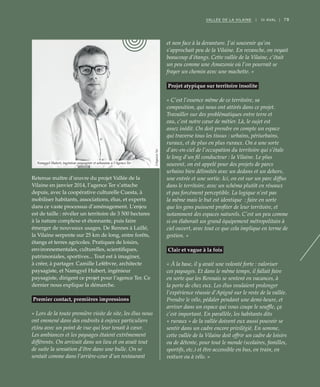 79VALLÉE DE LA VILAINE | III AVAL |
Retenue maître d’œuvre du projet Vallée de la
Vilaine en janvier 2014, l’agence Ter s’attache
depuis, avec la coopérative culturelle Cuesta, à
mobiliser habitants, associations, élus, et experts
dans ce vaste processus d’aménagement. L’enjeu
est de taille : révéler un territoire de 3 500 hectares
à la nature complexe et étonnante, puis faire
émerger de nouveaux usages. De Rennes à Laillé,
la Vilaine serpente sur 25 km de long, entre forêts,
étangs et terres agricoles. Pratiques de loisirs,
environnementales, culturelles, scientifiques,
patrimoniales, sportives... Tout est à imaginer,
à créer, à partager. Camille Lefèbvre, architecte
paysagiste, et Namgyel Hubert, ingénieur
paysagiste, dirigent ce projet pour l’agence Ter. Ce
dernier nous explique la démarche.
Premier contact, premières impressions
« Lors de la toute première visite de site, les élus nous
ont emmené dans des endroits à enjeux particuliers
et/ou avec un point de vue qui leur tenait à cœur.
Les ambiances et les paysages étaient extrêmement
différents. On arrivait dans un lieu et on avait tout
de suite la sensation d’être dans une bulle. On se
sentait comme dans l’arrière-cour d’un restaurant
et non face à la devanture. J’ai souvenir qu’on
s’approchait peu de la Vilaine. En revanche, on voyait
beaucoup d’étangs. Cette vallée de la Vilaine, c’était
un peu comme une Amazonie où l’on pourrait se
frayer un chemin avec une machette. »
Projet atypique sur territoire insolite
« C’est l’essence même de ce territoire, sa
composition, qui nous ont attirés dans ce projet.
Travailler sur des problématiques entre terre et
eau, c’est notre cœur de métier. Là, le sujet est
assez inédit. On doit prendre en compte un espace
qui traverse tous les tissus : urbains, périurbains,
ruraux, et de plus en plus ruraux. On a une sorte
d’arc-en-ciel de l’occupation du territoire qui s’étale
le long d’un fil conducteur : la Vilaine. Le plus
souvent, on est appelé pour des projets de parcs
urbains bien délimités avec un dedans et un dehors,
une entrée et une sortie. Ici, on est sur un parc diffus
dans le territoire, avec un schéma plutôt en réseaux
et pas forcément perceptible. La logique n’est pas
la même mais le but est identique  : faire en sorte
que les gens puissent profiter de leur territoire, et
notamment des espaces naturels. C’est un peu comme
si on élaborait un grand équipement métropolitain à
ciel ouvert, avec tout ce que cela implique en terme de
gestion. »
Clair et vague à la fois
« À la base, il y avait une volonté forte : valoriser
ces paysages. Et dans le même temps, il fallait faire
en sorte que les Rennais se sentent en vacances, à
la porte de chez eux. Les élus voulaient prolonger
l’expérience réussie d’Apigné sur le reste de la vallée.
Prendre le vélo, pédaler pendant une demi-heure, et
arriver dans un espace qui vous coupe le souffle, ça
c’est important. En parallèle, les habitants dits
« ruraux » de la vallée doivent eux aussi pouvoir se
sentir dans un cadre encore privilégié. En somme,
cette vallée de la Vilaine doit offrir un cadre de loisirs
ou de détente, pour tout le monde (scolaires, familles,
sportifs, etc.) et être accessible en bus, en train, en
voiture ou à vélo. »
Namgyel Hubert, ingénieur paysagiste et urbaniste à l’Agence Ter
©AgenceTer
 
