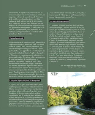 81VALLÉE DE LA VILAINE | III AVAL |
une intention de départ et, en collaborant avec les
acteurs locaux qui ont la connaissance du terrain, on
va prendre le temps de la construire, de l’amender,
de la modifier, et enfin de lui donner vie. Cette
méthode articule le temps long de la mise en place
de ce projet, avec le temps court. Le temps long ou
moyen, c’est celui des installations d’infrastructures,
des opérations d’aménagement. Le temps court, c’est
celui de l’action éphémère, de la promenade, de la
recherche, de l’expérimentation. Le tout est de bien
articuler ces deux temps ensemble. »
L’art de la méthode
« Pour œuvrer sur le temps court, on a fait appel à la
coopérative culturelle Cuesta (voir p.86). Alexandra
Cohen et Agathe Ottavi, les deux fondatrices, ont
une sensibilité particulière pour l’art dans l’espace
public. Grâce à leur approche, on a pu développer des
outils de travail afin de tester, d’explorer, d’enquêter,
et d’imaginer un espace de co-construction avec les
acteurs de la vallée. Des actions pilotes accompagnent
le projet tout au long de son élaboration. La
première, Traversées et Escales, en 2015, a servi
à la réalisation de la voie des rivages : d’une part,
des marches exploratoires organisées dans chacune
des communes avec des élus, des associations, des
acteurs économiques et des chercheurs, ; d’autre part,
quatre Escales proposées au grand public. En 2016,
toujours avec Cuesta, on a mis en place des traversées
augmentées, avec des parcours de balade plus longs. »
Changer le regard, regarder le changement
« Aujourd’hui, les gens disent habiter Bruz, Laillé,
ou Chavagne mais personne n’habite la vallée de la
Vilaine. Les actions pilotes menées avec Cuesta ont
participé à la faire exister dans l’esprit des gens.
Peu à peu, ils découvrent des endroits qu’ils ne
connaissaient pas, ils parlent de leurs habitudes et
de leurs perceptions de ce territoire qu’ils habitent,
ils commencent à lui porter un regard plus global et
plus nuancé... Dans ces moments-là, on présente la
géographie comme un élément structurant et donc
rassembleur qui réunit toutes les communes au sein
d’une même entité : la vallée. Et celle-ci existe grâce à
la présence de la Vilaine qui est malheureusement peu
connue et peu accessible aujourd’hui. »
Un potentiel insoupçonné
« Désormais, je connais bien cette vallée. J’ai passé
beaucoup de temps à marcher, à circuler en vélo, en
voiture. J’ai cherché les moindres recoins, les endroits
cachés. À chaque fois, j’y ai découvert des choses. Ce
territoire est assez épatant dans ce qu’il est capable
d’offrir. Des endroits aménagés comme Apigné, il
n’y en a qu’un, alors qu’il y a plus d’une centaine
d’étangs. Je vous laisse donc imaginer le potentiel.
Les landes du Boël sur les falaises de schistes sont des
milieux rares. Et à côté de ça, vous avez des étangs
à Cicé où des forêts de résineux ont été plantées par
les anciens propriétaires des carrières. Parfois, on
se croirait au Québec ou dans les Vosges. Il y a une
vraie richesse à portée de main. Il y a quelque chose
à révéler. Pour nous, la question est d’essayer de
comprendre comment on pourrait se réapproprier ce
territoire, et comment les gens pourraient le pratiquer
à nouveau. »
* Bruz, Saint-Jacques-de-la-Lande, Rennes, Le Rheu,
Chavagne, Vezin-le-Coquet et Laillé
©NicolasJoubard
Falaises de schiste du Boël, commune de Bruz
 