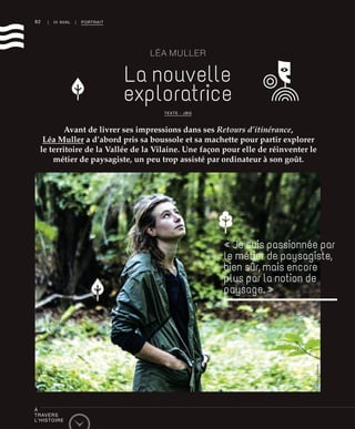 82 | III AVAL | PORTRAIT
LÉA MULLER
La nouvelle
exploratrice
Avant de livrer ses impressions dans ses Retours d’itinérance,
Léa Muller a d’abord pris sa boussole et sa machette pour partir explorer
le territoire de la Vallée de la Vilaine. Une façon pour elle de réinventer le
métier de paysagiste, un peu trop assisté par ordinateur à son goût.
« Je suis passionnée par
le métier de paysagiste,
bien sûr, mais encore
plus par la notion de
paysage. »
TEXTE : JBG
©RichardVolante
À
TRAVERS
L’HISTOIRE
 