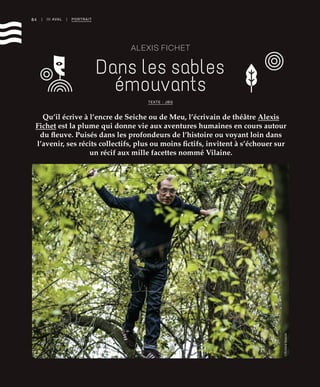 84 | III AVAL | PORTRAIT
ALEXIS FICHET
Dans les sables
émouvants
Qu’il écrive à l’encre de Seiche ou de Meu, l’écrivain de théâtre Alexis
Fichet est la plume qui donne vie aux aventures humaines en cours autour
du fleuve. Puisés dans les profondeurs de l’histoire ou voyant loin dans
l’avenir, ses récits collectifs, plus ou moins fictifs, invitent à s’échouer sur
un récif aux mille facettes nommé Vilaine.
TEXTE : JBG
©RichardVolante
 