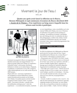 86 | III AVAL | VALLÉE DE LA VILAINE
Quatre ans après avoir lancé la réflexion sur le fleuve,
Rennes Métropole et sept communes riveraines du fleuve décrètent 2018
« Année de la Vilaine ». Une expérience au long cours à laquelle tous les
acteurs sont invités à participer.
Vivement le jour de l’eau !
TEXTE : JBG
Comment reconquérir le fleuve en respectant son
identité ancrée dans une longue histoire ? Co-
pilote du projet Vallée de la Vilaine, la coopérative
culturelle Cuesta* a fait monter chercheurs,
habitants et artistes sur le même bateau. Originale,
la méthode co-constructive (voir p.78) a irrigué la
vallée métamorphosée en un vaste terrain de jeu de
3500 hectares.
Depuis 2015, les « nouveaux explorateurs »
ont multiplié les actions fédératrices comme
autant de petites pierres posées sur les berges
de la Vilaine. Ces petites pierres ont fait ricochet
et appelé d’autres actions. Citons : le projet
pilote « Traversées et Escales », grande action
de mobilisation artistique pour « créer des
expériences  » ; la construction de jalons, matériels
ou non (signalétique, cartes consultables sur le site
internet Vallée de la Vilaine, etc) avec à l’horizon
la réalisation d’un guide à la fois pratique et
poétique ; les résidences d’artistes, concrétisées
par une Fabrique de récit ; la réalisation de deux
kits pédagogiques, confiée à des artistes. Grand
moment de mobilisation estivale, une Grande
traversée à deux roues a enfin été programmée l’été
dernier (voir p.90).
L’année de la Vilaine, une « proposition
collective »
En 2018, les habitants de la Métropole ne fêteront
pas le jour de l’an mais celui de l’eau. À quoi
ressembleront les 365 jours de ce roman fleuve ?
Vous donnez votre langue au poisson-chat ?
« Programmée entre l’été 2018 et l’été 2019, l’année
de la Vilaine n’a pas été pensée comme un événement
de territoire mais comme une expérience culturelle  »,
précise d’emblée Agathe Ottavi, rappelant au
passage que la réussite de l’opération dépendra
largement de la mobilisation autour du projet.
« Trois défis vont se poser à nous : d’abord celui de la
pratique du fleuve et de ses usages, que ces derniers
soient ludiques, sportifs ou économiques. » En écho,
une nouvelle Grande traversée, non pas à vélo
mais sur l’eau cette fois, est programmée à
l’été 2018.
« Ensuite, le défi de se produire et de se nourrir. » En
toile de fond notamment, les expériences agricoles
originales tentées à la Prévalaye, au cœur même
de la ville, ou le pool bio en train de se mettre en
place, dans la Vallée. « Enfin, le dernier challenge
©Mioshe
 