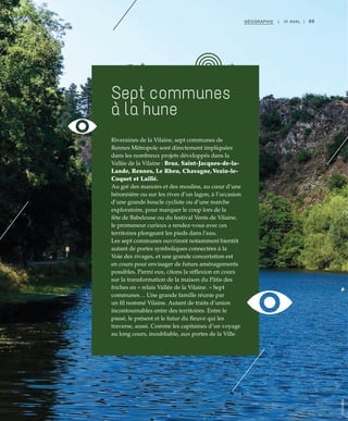 89GÉOGRAPHIE | III AVAL |
Riveraines de la Vilaine, sept communes de
Rennes Métropole sont directement impliquées
dans les nombreux projets développés dans la
Vallée de la Vilaine : Bruz, Saint-Jacques-de-la-
Lande, Rennes, Le Rheu, Chavagne,Vezin-le-
Coquet et Laillé.
Au gré des manoirs et des moulins, au cœur d’une
héronnière ou sur les rives d’un lagon, à l’occasion
d’une grande boucle cycliste ou d’une marche
exploratoire, pour marquer le coup lors de la
fête de Babelouse ou du festival Vents de Vilaine,
le promeneur curieux a rendez-vous avec ces
territoires plongeant les pieds dans l’eau.
Les sept communes ouvriront notamment bientôt
autant de portes symboliques connectées à la
Voie des rivages, et une grande concertation est
en cours pour envisager de futurs aménagements
possibles. Parmi eux, citons la réflexion en cours
sur la transformation de la maison du Pâtis des
friches en « relais Vallée de la Vilaine. » Sept
communes… Une grande famille réunie par
un fil nommé Vilaine. Autant de traits d’union
incontournables entre des territoires. Entre le
passé, le présent et le futur du fleuve qui les
traverse, aussi. Comme les capitaines d’un voyage
au long cours, inoubliable, aux portes de la Ville.
Sept communes
à la hune
©Cellebrek
 