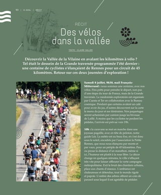90 | III AVAL | RÉCIT
RÉCIT
Des vélos
dans la vallée
Découvrir la Vallée de la Vilaine en avalant les kilomètres à vélo ?
Tel était le dessein de la Grande traversée programmée l’été dernier :
une centaine de cyclistes s’élançaient de Rennes pour un circuit de 45
kilomètres. Retour sur ces deux journées d’exploration !
TEXTE : CLAIRE VALLÉE
Samedi 8 juillet, 9h30, mail François-
Mitterrand : nous sommes une centaine, avec nos
vélos. Fins prêts pour prendre le départ, non pas
d’une étape du tour de France, mais de la Grande
traversée. La randonnée exploratoire est organisée
par Cuesta et Ter en collaboration avec le Bureau
cosmique. Pendant que certains avalent un café
pour avoir du jus, d’autres découvrent sur la carte
le menu du jour et ses itinéraires. Nos paquetages
seront acheminés par camion jusqu’au bivouac
de Laillé. À moins que les cyclistes ne perdent les
pédales, l’arrivée est prévue vers 19h.
10h : la caravane se met en marche dans une
joyeuse pagaille, avec en tête de peloton, notre
guide Léa. La météo est au beau fixe, et c’est donc
sous le soleil, encadrés par l’association la Petite
Rennes, que nous nous élançons par monts et
par vaux, pour un périple de 45 kilomètres. Peu
ou proue la distance d’un marathon, même si
ici, l’humeur est plutôt à la roue libre. Le décor
change en quelques minutes, la ville s’effaçant
très vite pour laisser affleurer la verte campagne
métropolitaine. Exit le bruit des chantiers urbains,
place aux chants d’oiseaux. L’ambiance est
chaleureuse et détendue, tout le monde rigole
et papote. L’ombre des arbres offrent un coin de
parasol sous lequel il est agréable de pédaler.
©DR
 