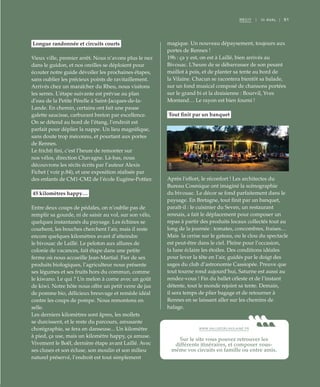 ©DR
91RÉCIT | III AVAL |
Longue randonnée et circuits courts
Vieux ville, premier arrêt. Nous n’avons plus le nez
dans le guidon, et nos oreilles se déploient pour
écouter notre guide dévoiler les prochaines étapes,
sans oublier les précieux points de ravitaillement.
Arrivés chez un maraîcher du Rheu, nous visitons
les serres. L’étape suivante est prévue au plan
d’eau de la Petite Pérelle à Saint-Jacques-de-la-
Lande. En chemin, certains ont fait une pause
galette saucisse, carburant breton par excellence.
On se détend au bord de l’étang, l’endroit est
parfait pour déplier la nappe. Un lieu magnifique,
sans doute trop méconnu, et pourtant aux portes
de Rennes.
Le frichti fini, c’est l’heure de remonter sur
nos vélos, direction Chavagne. Là-bas, nous
découvrons les récits écrits par l’auteur Alexis
Fichet ( voir p.84), et une exposition réalisée par
des enfants de CM1-CM2 de l’école Eugène-Pottier.
45 kilomètres happy…
Entre deux coups de pédales, on n’oublie pas de
remplir sa gourde, ni de saisir au vol, sur son vélo,
quelques instantanés du paysage. Les échines se
courbent, les bouches cherchent l’air, mais il reste
encore quelques kilomètres avant d’atteindre
le bivouac de Laillé. Le peloton aux allures de
colonie de vacances, fait étape dans une petite
ferme où nous accueille Jean-Martial. Fier de ses
produits biologiques, l’agriculteur nous présente
ses légumes et ses fruits hors du commun, comme
le kiwano. Le qui ? Un melon à corne avec un goût
de kiwi. Notre hôte nous offre un petit verre de jus
de pomme bio, délicieux breuvage et remède idéal
contre les coups de pompe. Nous remontons en
selle.
Les derniers kilomètres sont âpres, les mollets
se durcissent, et le reste du parcours, amusante
chorégraphie, se fera en danseuse... Un kilomètre
à pied, ça use, mais un kilomètre happy, ça amuse.
Vivement le Boël, dernière étape avant Laillé. Avec
ses cluses et son écluse, son moulin et son milieu
naturel préservé, l’endroit est tout simplement
magique. Un nouveau dépaysement, toujours aux
portes de Rennes !
19h : ça y est, on est à Laillé, bien arrivés au
Bivouac. L’heure de se débarrasser de son pesant
maillot à pois, et de planter sa tente au bord de
la Vilaine. Chacun se racontera bientôt sa balade,
sur un fond musical composé de chansons portées
sur le grand bi et la draisienne : Bourvil, Yves
Montand… Le rayon est bien fourni !
Tout finit par un banquet
Après l’effort, le réconfort ! Les architectes du
Bureau Cosmique ont imaginé la scénographie
du bivouac. Le décor se fond parfaitement dans le
paysage. En Bretagne, tout finit par un banquet,
paraît-il : le cuisinier du Seven, un restaurant
rennais, a fait le déplacement pour composer un
repas à partir des produits locaux collectés tout au
long de la journée : tomates, concombres, fraises…
Mais la cerise sur le gateau, ou le clou du spectacle
est peut-être dans le ciel. Pleine pour l’occasion,
la lune éclaire les étoiles. Des conditions idéales
pour lever la tête en l’air, guidés par le doigt des
sages du club d’astronomie Cassiopée. Preuve que
tout tourne rond aujourd’hui, Saturne est aussi au
rendez-vous ! Fin du ballet céleste et de l’instant
détente, tout le monde rejoint sa tente. Demain,
il sera temps de plier bagage et de retourner à
Rennes en se laissant aller sur les chemins de
halage.
WWW.VALLEEDELAVILAINE.FR
Sur le site vous pouvez retrouver les
différents itinéraires, et composer vous-
même vos circuits en famille ou entre amis.
 