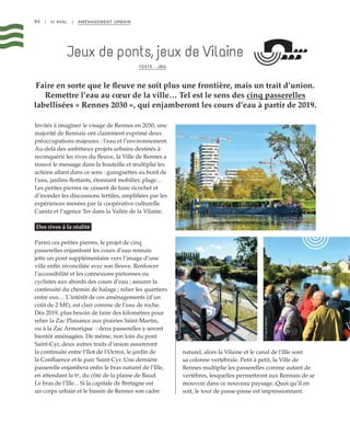 94 | III AVAL | AMÉNAGEMENT URBAIN
Faire en sorte que le fleuve ne soit plus une frontière, mais un trait d’union.
Remettre l’eau au cœur de la ville… Tel est le sens des cinq passerelles
labellisées « Rennes 2030 », qui enjamberont les cours d’eau à partir de 2019.
Jeux de ponts, jeux de Vilaine
TEXTE : JBG
Invités à imaginer le visage de Rennes en 2030, une
majorité de Rennais ont clairement exprimé deux
préoccupations majeures : l’eau et l’environnement.
Au-delà des ambitieux projets urbains destinés à
reconquérir les rives du fleuve, la Ville de Rennes a
trouvé le message dans la bouteille et multiplié les
actions allant dans ce sens : guinguettes au bord de
l’eau, jardins flottants, étonnant mobilier, plage…
Les petites pierres ne cessent de faire ricochet et
d’inonder les discussions fertiles, amplifiées par les
expériences menées par la coopérative culturelle
Cuesta et l’agence Ter dans la Vallée de la Vilaine.
Des rives à la réalité
Parmi ces petites pierres, le projet de cinq
passerelles enjambant les cours d’eau rennais
jette un pont supplémentaire vers l’image d’une
ville enfin réconciliée avec son fleuve. Renforcer
l’accessibilité et les connexions piétonnes ou
cyclistes aux abords des cours d’eau ; assurer la
continuité du chemin de halage ; relier les quartiers
entre eux… L’intérêt de ces aménagements (d’un
coût de 2 M€), est clair comme de l’eau de roche.
Dès 2019, plus besoin de faire des kilomètres pour
relier la Zac Plaisance aux prairies Saint-Martin,
ou à la Zac Armorique  : deux passerelles y seront
bientôt aménagées. De même, non loin du pont
Saint-Cyr, deux autres traits d’union assureront
la continuité entre l’Ilot de l’Octroi, le jardin de
la Confluence et le parc Saint-Cyr. Une dernière
passerelle enjambera enfin le bras naturel de l’Ille,
en attendant la 6e
, du côté de la plaine de Baud.
Le bras de l’Ille... Si la capitale de Bretagne est
un corps urbain et le bassin de Rennes son cadre
naturel, alors la Vilaine et le canal de l’Ille sont
sa colonne vertébrale. Petit à petit, la Ville de
Rennes multiplie les passerelles comme autant de
vertèbres, lesquelles permettront aux Rennais de se
mouvoir dans ce nouveau paysage. Quoi qu’il en
soit, le tour de passe-passe est impressionnant.
©FranckHamon
©FranckHamon
©FranckHamon
 