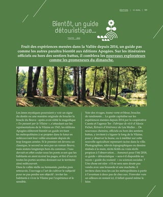 95ÉDITION | III AVAL |
Fruit des expériences menées dans la Vallée depuis 2014, un guide pas
comme les autres paraîtra bientôt aux éditions Apogées. Sur les itinéraires
officiels ou hors des sentiers battus, il comblera les nouveaux explorateurs
comme les promeneurs du dimanche.
Bientôt, un guide
détouristique...
TEXTE : JBG
Les âmes mystiques pourraient y voir un signe
du destin ou une manière originale de boucler la
boucle du fleuve : après avoir édité le magnifique
« En passant par la Vilaine », s’attardant sur les
représentations de la Vilaine en 1543, les éditions
Apogées éditeront bientôt un guide invitant
les métropolitains à se projeter dans le futur en
redécouvrant leur vallée encaissée depuis de
trop longues années. Si le premier est devenu un
classique, le second ne sera pas un roman fleuve,
mais restera longtemps hors du commun : l’eau
devrait en effet couler sous les ponts avant que les
habitants en aient écorné les pages, et fini d’ouvrir
toutes les portes secrètes donnant sur le territoire
ainsi redécouvert.
Dans la vallée réelle ou fantasmée, perdue puis
retrouvée, l’ouvrage a l’art de cultiver le subjectif
pour ne pas perdre son objectif : inviter les
habitants à vivre la Vilaine par l’expérience et le
sensible.
Voie des rivages, trame verte et bleue, boucles
de randonnée… Le guide capitalise sur les
expériences menées depuis 2014 par la coopérative
Cuesta et l’agence Ter : Fabrique de récit d’Alexis
Fichet, Retours d’itinérance de Léa Muller… De
nouveaux chemins, officiels ou hors des sentiers
battus, y invitent à s’égarer le long de la Vilaine,
pour y observer la faune, ou à méditer sur cette
nouvelle agriculture reprenant racine dans la ville.
Photographies, relevés topographiques ou dessins
réalisés à la main, récits fictifs ou vrais récifs
propices à l’observation… Annoncé pour l’été 2018,
ce guide « détouristique  » sera-t-il disponible au
rayon « guide du routard  » ou sciences sociales  ?
Une chose est sûre : s’il ne sera sans doute pas
vendu avec une boussole et une machette, il
invitera dans tous les cas les métropolitains à partir
à l’aventure à deux pas de chez eux. S’envoler vers
un ailleurs en restant ici, il fallait quand même le
faire.
©DR
 