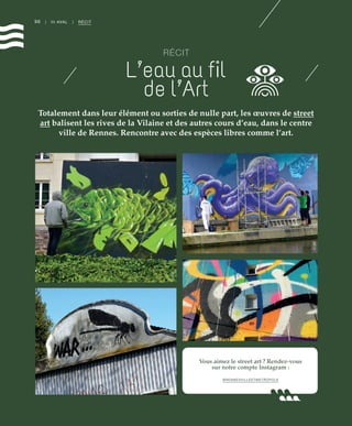 Vous aimez le street art ? Rendez-vous
sur notre compte Instagram :
@RENNESVILLEETMETROPOLE
96 | III AVAL | RÉCIT
RÉCIT
L’eau au ﬁl
de l’Art
Totalement dans leur élément ou sorties de nulle part, les œuvres de street
art balisent les rives de la Vilaine et des autres cours d’eau, dans le centre
ville de Rennes. Rencontre avec des espèces libres comme l’art.
©JBG
©JBG
©JBG
©JBG
 