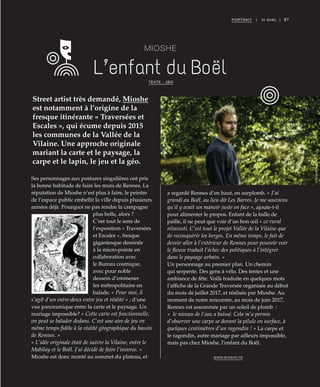 ©DR©DR
97PORTRAIT | III AVAL |
MIOSHE
L’enfant du Boël
Street artist très demandé, Mioshe
est notamment à l’origine de la
fresque itinérante « Traversées et
Escales », qui écume depuis 2015
les communes de la Vallée de la
Vilaine. Une approche originale
mariant la carte et le paysage, la
carpe et le lapin, le jeu et la géo.
TEXTE : JBG
Ses personnages aux postures singulières ont pris
la bonne habitude de faire les murs de Rennes. La
réputation de Mioshe n’est plus à faire, le peintre
de l’espace public embellit la ville depuis plusieurs
années déjà. Pourquoi ne pas rendre la campagne
plus belle, alors ?
C’est tout le sens de
l’exposition « Traversées
et Escales », fresque
gigantesque dessinée
à la micro-pointe en
collaboration avec
le Bureau cosmique,
avec pour noble
dessein d’emmener
les métropolitains en
balade. « Pour moi, il
s’agit d’un entre-deux entre jeu et réalité » ; d’une
vue panoramique entre la carte et le paysage. Un
mariage impossible? « Cette carte est fonctionnelle,
on peut se balader dedans. C’est une aire de jeu en
même temps fidèle à la réalité géographique du bassin
de Rennes. »
« L’idée originale était de suivre la Vilaine, entre le
Mabilay et le Boël. J’ai décidé de faire l’inverse. »
Mioshe est donc monté au sommet du plateau, et
a regardé Rennes d’en haut, en surplomb. « J’ai
grandi au Boël, au lieu dit Les Barres. Je me souviens
qu’il y avait un manoir juste en face », ajoute-t-il
pour alimenter le propos. Enfant de la balle de
paille, il ne peut que voir d’un bon œil « ce rural
réinvesti. C’est tout le projet Vallée de la Vilaine que
de reconquérir les berges. En même temps, le fait de
devoir aller à l’extérieur de Rennes pour pouvoir voir
le fleuve traduit l’échec des politiques à l’intégrer
dans le paysage urbain. »
Un personnage au premier plan. Un chemin
qui serpente. Des gens à vélo. Des tentes et une
ambiance de fête. Voilà traduite en quelques mots
l’affiche de la Grande Traversée organisée au début
du mois de juillet 2017, et réalisée par Mioshe. Au
moment de notre rencontre, au mois de juin 2017,
Rennes est assommée par un soleil de plomb  :
« le niveau de l’eau a baissé. Cela m’a permis
d’observer une carpe se dorant la pilule en surface, à
quelques centimètres d’un ragondin ! » La carpe et
le ragondin, autre mariage par ailleurs impossible,
mais pas chez Mioshe, l’enfant du Boël.
WWW.MIOSHE.FR
©RichardVolante
 