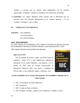 10
10
También se presume que los usuarios están familiarizados con las prácticas
operacionales, el lenguaje contable y la naturaleza de la información presentada.
18. Exposición: Los estados financieros deben contener toda la información que sea
necesaria para una adecuada interpretación de la situación financiera y de los
resultados económicos a que se refiere.
VII. NORMAS DE CONTABILIDAD
NOCOFIN: NO: NORMAS;
CO: CONTABLES;
FIN: FINANCIERAS.
2021 -2023 NOCOFIN
La Junta Técnica de Contabilidad (JTC) instaló la Comisión de Normas Técnicas
de Contabilidad Financiera y Auditoría (Nocofin), para el periodo 2021- 2023
NIC: NORMAS INTERNACIONALES DE CONTABILIDAD
¿Qué son las NIC?
Son un conjunto de normas y reglas que deben acatar los
contadores desde 1973 a nivel mundial para uniformar la
información de los estados financieros. estas llegaron a ser 41
normas. En 2002 nacen las Normas Internacionales de
Información Financieras NIIF., que vienen a reemplazar las
NIC las cuales se han modificado algunas, eliminados otras..
Versión consolidada de las Normas Internacionales de Contabilidad adoptadas por la
Unión Europea
1. NIC 1: Presentación de estados financieros
2. NIC 2 Existencias
3. NIC 7: Estado de Flujos de Efectivo
4. NIC 8: Políticas contables, cambios en las estimaciones contables y errores
 