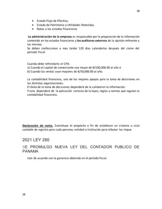 28
28
 Estado Flujo de Efectivo,
 Estado de Patrimonio y Utilidades Retenidas.
 Notas a los estados financieros
La administración de la empresa es responsable por la preparación de la información
contenida en los estados financieros y los auditores externos de la opinión referente a
los mismos.
Se deben confeccionar a mas tardar 120 días calendarios después del cierre del
periodo fiscal
Cuando debe refrendarlo el CPA:
a) Cuando el capital de comerciante sea mayor de B/100,000.00 al año ó
b) Cuando las ventas sean mayores de B/50,000.00 al año.
La contabilidad financiera, uno de los mejores apoyos para la toma de decisiones en
las distintas organizaciones.
El éxito de la toma de decisiones dependerá de la calidad en la información.
Y esta dependerá de la aplicación correcta de la leyes, reglas y normas que regulan la
contabilidad financiera.
Declaración de renta: Constituye el propósito o fin de establecer un sistema o ciclo
contable de registro para cada persona, entidad o institución para tributar los impue
2021 LEY 280
SE PROMULGO NUEVA LEY DEL CONTADOR PUBLICO DE
PANAMA
stos de acuerdo con la ganancia obtenida en el período fiscal.
 