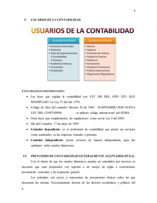 6
6
V. USUARIOS DE LA CONTABILIDAD
CONTABILIDADCOMOPROFESIÓN:
 Las leyes que regulan la contabilidad son: LEY 280 DEL AÑO 2021 QUE
REEMPLAZO La Ley 57 del año 1978.
 Código de ética del contador: Decreto 26 de 1984 SUSPENDIDO POR NUEVA
LEY DEL CONTADOR. se aplicara código internacional del IESBA.
 Otras leyes que complementan las regulaciones como son la Ley 6 del 2005.
 Día del Contador: 17 de mayo de 1969
 Contador dependiente: es el profesional de contabilidad que presta sus servicios
como asalariados en las empresas estatales o privadas.
 Contador independiente: presta servicios de manera independiente, para dar
opiniones sobre estados financieros.
VI. PRINCIPIOS DE CONTABILIDAD GENERALMENTE ACEPTADOS (PCGA)
Con el objeto de que los estados financieros puedan ser entendidos por terceros, es
necesario que sean preparados con sujeción a un cuerpo de reglas o convenciones
previamente conocidas y de aceptación general.
Los principios son pocos y representan las presunciones básicas sobre las que
descansan las normas. Necesariamente derivan de los factores económicos y políticos del
 