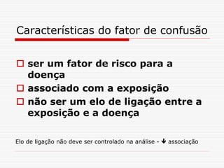 Características do fator de confusão
 ser um fator de risco para a
doença
 associado com a exposição
 não ser um elo de ligação entre a
exposição e a doença
Elo de ligação não deve ser controlado na análise -  associação
 