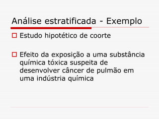 Análise estratificada - Exemplo
 Estudo hipotético de coorte
 Efeito da exposição a uma substância
química tóxica suspeita de
desenvolver câncer de pulmão em
uma indústria química
 