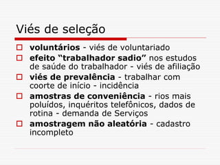 Viés de seleção
 voluntários - viés de voluntariado
 efeito “trabalhador sadio” nos estudos
de saúde do trabalhador - viés de afiliação
 viés de prevalência - trabalhar com
coorte de início - incidência
 amostras de conveniência - rios mais
poluídos, inquéritos telefônicos, dados de
rotina - demanda de Serviços
 amostragem não aleatória - cadastro
incompleto
 