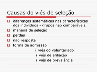Causas do viés de seleção
 diferenças sistemáticas nas características
dos indivíduos - grupos não comparáveis.
 maneira de seleção
 perdas
 não resposta
 forma de admissão
( viés do voluntariado
( viés de afiliação
( viés de prevalência
 