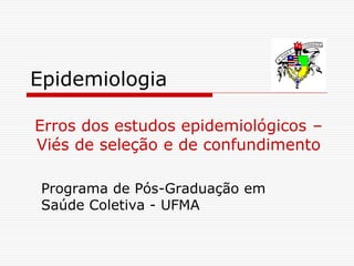 Epidemiologia
Programa de Pós-Graduação em
Saúde Coletiva - UFMA
Erros dos estudos epidemiológicos –
Viés de seleção e de confundimento
 