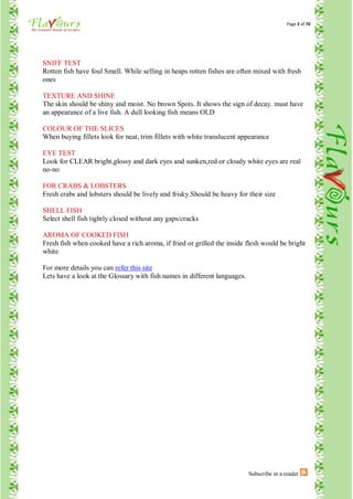 Page 2 of 70




SNIFF TEST
Rotten fish have foul Smell. While selling in heaps rotten fishes are often mixed with fresh
ones

TEXTURE AND SHINE
The skin should be shiny and moist. No brown Spots. It shows the sign of decay. must have
an appearance of a live fish. A dull looking fish means OLD

COLOUR OF THE SLICES
When buying fillets look for neat, trim fillets with white translucent appearance

EYE TEST
Look for CLEAR bright,glossy and dark eyes and sunken,red or cloudy white eyes are real
no-no

FOR CRABS & LOBSTERS
Fresh crabs and lobsters should be lively and frisky.Should be heavy for their size

SHELL FISH
Select shell fish tightly closed without any gaps/cracks

AROMA OF COOKED FISH
Fresh fish when cooked have a rich aroma, if fried or grilled the inside flesh would be bright
white

For more details you can refer this site
Lets have a look at the Glossary with fish names in different languages.




                                                                           Subscribe in a reader
 