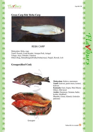 Page 20 of 70




Greas Carp fish/ Reba Carp




Malayalam: Reba, rogu
Tamil: Poorali, Coala Kendai, Aranjan Podi, Aringal
Telugu: Arju, Chittahri, Elamosa
Others:Raig, Batta(Bengali)Podha,Purha(oriya), Panjali, Rewah, Loli


Grouper(Reef Cod)




                                                      Malayalam: Kalava, murumeen
                                                      Tamil: kalavan, panni meen, komeri,
                                                      kelavan
                                                      Kannada: Guri, Gopra, Muri Meenu
                                                      Others: Bile koral
                                                      Arabic: Hammour, Semana, hader,
                                                      kosher, khulkhull
                                                      Dhambo, Gisser, Klanch, Golori(in
                                                      pakistan)




                                                                      Subscribe in a reader
 