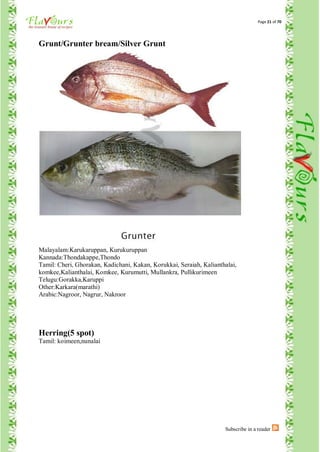 Page 21 of 70




Grunt/Grunter bream/Silver Grunt




Malayalam:Karukaruppan, Kurukuruppan
Kannada:Thondakappe,Thondo
Tamil: Cheri, Ghorakan, Kadichani, Kakan, Korukkai, Seraiah, Kalianthalai,
komkee,Kalianthalai, Komkee, Kurumutti, Mullankra, Pullikurimeen
Telugu:Gorakka,Karuppi
Other:Karkara(marathi)
Arabic:Nagroor, Nagrur, Nakroor




Herring(5 spot)
Tamil: koimeen,nunalai




                                                                     Subscribe in a reader
 