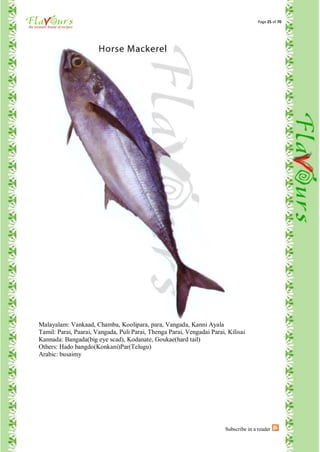 Page 25 of 70




Malayalam: Vankaad, Chamba, Koolipara, para, Vangada, Kanni Ayala
Tamil: Parai, Paarai, Vangada, Puli Parai, Thenga Parai, Vengadai Parai, Kilisai
Kannada: Bangada(big eye scad), Kodanate, Goukae(hard tail)
Others: Hado bangdo(Konkani)Par(Telugu)
Arabic: busaimy




                                                                        Subscribe in a reader
 