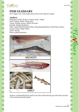 Page 3 of 70




FISH GLOSSARY
(For a bigger view of the images please click on the respective image)

Anchovy
Malayalam: Nethili, Kozhuva, Natholi, Netha , Nathal
Tamil: Nethali, Nethili, Thogai meen
Telugu: Nethallu, poorava ,Kelba, Poravallu
Kannada: Bolingei Kollathuru
Other: Capsali Mandli(konkani) Phasa, Phansa(bengali)Purasa, Churali Patua, Dinasi,
motyala, Enaga, Onaga, Phansi
Arabic: Barriya,
Phyasa, padni(in pakistan)




Anchovy is distinguished from smelt by the wide mouth and long eyes and relative position
of fins with dorsal wholly behind




                                                                         Subscribe in a reader
 