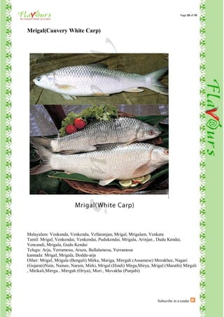 Page 39 of 70




Mrigal(Cauvery White Carp)




Malayalam: Venkanda, Venkenda, Vellaranjan, Mrigal, Mrigalam, Venkata
Tamil: Mrigal, Venkendai, Venkendai, Pudukendai, Mrigala, Arinjan , Dudu Kendai,
Vencandi, Mrigala, Gudu Kendai
Telugu: Arju, Yerramosu, Aruzu, Ballalamosa, Yerramosa
kannada: Mrigal, Mrigala, Dodda-arja
Other: Mrigal, Mrigala (Bengali) Mirka, Mariga, Mirrgah (Assamese) Morakhee, Nagari
(Gujarati)Nain, Nainee, Narain, Mirki, Mrigal (Hindi) Mirga,Mirya, Mrigal (Marathi) Mirgali
, Mirikali,Mirrga , Mirrgah (Oriya), Mori , Movakha (Punjabi)




                                                                      Subscribe in a reader
 