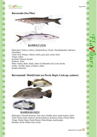 Page 4 of 70




Barracuda (Sea Pike)




Malayalam: Neduva, chilavu, thinda,Koduva, Cheela, Thiruthakkadian, Sheelavu,
Cheeelahoo
Tamil: Ooli, Pilinjan, ,Sheela, cheela, goli, gola, oozha, Seela
Telugu: Jellow
Kannada: Obantol, Kanaki.
Konkani: Tonki
Other: Ghalse, Badvi, Badri, Jaban Tal (Marathi) Goli, Gola, Oozha
Arabic: Al Gidd, Agam, al kebeer, sabaat
Kund(in Pakistan)


Barramundi / Bekti(Gaint sea Perch, Begti, Cock-up, seabass)




Malayalam: Chemali narimeen, Nair meen, Nuddee meen, tanad, koduva, kolen
Tamil: Painee meen, Koduvai, Kodusa Keduwa, Koduwa, koduva, Painee Meen
Telugu: Pandu Chepa, Pandu Meenu, Pandu Koppa, pandu goppa
Kannada: Koliji, Mudar menu, koleji


                                                                    Subscribe in a reader
 