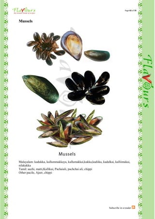 Page 43 of 70




Mussels




Malayalam: kadukka, kallummakkaya, kallumakkai,kakka,kadiika, kadalkai, kalliimakai,
nilakakka
Tamil: aazhi, matti,Kallikai, Pachaiali, pachchai ali, chippi
Other:pacile, Ajeer, chippi




                                                                    Subscribe in a reader
 