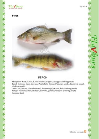Page 47 of 70




Perch




Malayalam: Keeri, Kotha, Kallakeedam(Karippidi,karooppu-climbing perch)
Tamil: Kilichan, Keeli, keechan, Prachi,Palin-Kichan (Panaiyeri kendai, Paunieyri, sennal,-
climbing perch))
Other: Pal(konkan), Naveri(marathi), Gahnu(oriya) (Kawai, koi,-climbing perch)
Telugu: chamallu,kataili, Baikeeli, kilipothu, ganam (Kavaiyan-climbing perch)
Kannada: keeli




                                                                       Subscribe in a reader
 