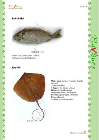 Page 50 of 70




Rabbit fish




Arabic: safi, sunafi, oran, kalloron
Kakina,mahparri(in Pakistan)



Rayfish




                                       Malayalam: kottiva, Therandi, Tirandi,
                                       therandi
                                       Tamil: thirukkai,
                                       Telugu: Teki, belugiri,Tenku
                                       Other: thorake(Kananda)
                                       Waghole(konkani), Shaplapata,
                                       Haush(Bengali)waghla, thirukkai
                                       Pittan(pakistan)
                                       Arabic-Luchmah,abu-safan




                                                             Subscribe in a reader
 
