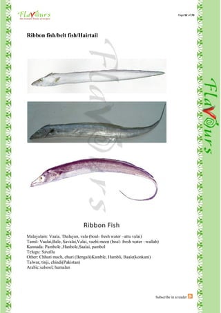 Page 52 of 70




Ribbon fish/belt fish/Hairtail




Malayalam: Vaala, Thalayan, vala (boal- fresh water –attu valai)
Tamil: Vaalai,Bale, Savalai,Valai, vazhi meen (boal- fresh water –wallah)
Kannada: Pambole ,Hanbole,Saalai, pambol
Telugu: Savallu
Other: Chhuri mach, churi (Bengali)Kamble, Hambli, Baale(konkani)
Talwar, tinji, chindi(Pakistan)
Arabic:salsool, humalan




                                                                       Subscribe in a reader
 