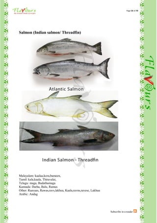 Page 54 of 70




Salmon (Indian salmon/ Threadfin)




Malayalam: kaalaa,kora,bameen,
Tamil: kala,kaala, Thiravalai,
Telugu: maga, Budathamaga
Kannada: Darha, Balu, Ramus
Other: Raavaas, Rawas,ravs,lakhea, Kaala,ravns,ravese, Lakhua
Arabic: Andag




                                                                Subscribe in a reader
 