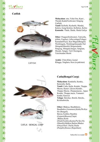 Page 7 of 70




Catfish
          Malayalam: etta, Valia Etta, Kaari ,
          Thendu Kadu(Freshwater Stinging
          Catfish)
          Tamil: Kelluthi, Kezhuthi, Mandai,
          Kaleru, Irung Keletee, Kellettee, Keliru
          Kannada: Thede, Shede, Shede Galiya


          Other: Pungas(freshwater), Tedi jella,
          jellalu, Ungilayi, Jella,walaga(Telugu)
          Kamada(Oriya), Kan Magur(Bengali)
          Walshingala, Walshingti(kanada) Nal
          Shingala(Marathi) Mogamshede,
          Pangusg, Shingala,Sangot, Sangtam,
          Shyade, Sangat, Vari Choongum,
          Varichundan Mushi


          Arabic: Chim Khen, kumal
          Khagga, Singhara, Kun (in pakistan)




            Catla(Bengal Carp)
            Malayalam: Karakatla, Karaka,
            Karacatla, Katla,
            Tamil: Catla, Katla, Kendai, Theppu
            Meenu, Kanavi ,Koora-Kendai ,
            Theppu Meenu ,Thopaameenu , Japan
            Kendai, Thoppu meen, Yamaneri
            kendai, Karavai
            Telugu: Botchee, Botchi, Botcha ,
            Krishnabotcha


            Other: Bhakua, Baudhekera ,
            Baudhekra (Assamese),Katla,Pla Kra
            Ho (Bengali),
            Bawas,Tambra,Thambra
            (Gujarati)Boassa,Chepti
            ,Bhakur,Katla
            (Hindi)Tambra,Katala,Pla Kra Ho
            (Marathi),Bahkur,Barkur,Bhakur
            (Oriya)Theil ,Theila,Thaila
            (Punjabi),Boassa (Rajasthani)


                             Subscribe in a reader
 