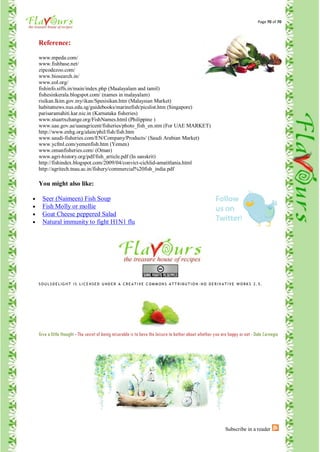 Page 70 of 70




Reference:

www.mpeda.com/
www.fishbase.net/
zipcodezoo.com/
www.biosearch.in/
www.eol.org/
fishinfo.siffs.in/main/index.php (Maalayalam and tamil)
fishesinkerala.blogspot.com/ (names in malayalam)
risikan.lkim.gov.my/ikan/Spesisikan.htm (Malaysian Market)
habitatnews.nus.edu.sg/guidebooks/marinefish/picslist.htm (Singapore)
parisaramahiti.kar.nic.in (Karnataka fisheries)
www.stuartxchange.org/FishNames.html (Philippine )
www.uae.gov.ae/uaeagricent/fisheries/photo_fish_en.stm (For UAE MARKET)
http://www.enhg.org/alain/phil/fish/fish.htm
www.saudi-fisheries.com/EN/Company/Products/ (Saudi Arabian Market)
www.ycfml.com/yemenfish.htm (Yemen)
www.omanfisheries.com/ (Oman)
www.agri-history.org/pdf/fish_article.pdf (In sanskrit)
http://fishindex.blogspot.com/2009/04/convict-cichlid-amatitlania.html
http://agritech.tnau.ac.in/fishery/commercial%20fish_india.pdf

You might also like:

  Seer (Naimeen) Fish Soup
  Fish Molly or mollie
  Goat Cheese peppered Salad
  Natural immunity to fight H1N1 flu




SO U L SD E L IG HT IS L ICE N SE D U ND E R A CR E AT IVE COM M ON S AT T R IBU T IO N - N O D E R IVAT IVE W O RK S 2. 5.




Give a little thought - The secret of being miserable is to have the leisure to bother about whether you are happy or not - Dale Carnegie




                                                                                                          Subscribe in a reader
 