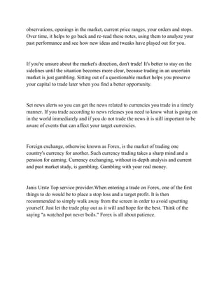 observations, openings in the market, current price ranges, your orders and stops.
Over time, it helps to go back and re-read these notes, using them to analyze your
past performance and see how new ideas and tweaks have played out for you.
If you're unsure about the market's direction, don't trade! It's better to stay on the
sidelines until the situation becomes more clear, because trading in an uncertain
market is just gambling. Sitting out of a questionable market helps you preserve
your capital to trade later when you find a better opportunity.
Set news alerts so you can get the news related to currencies you trade in a timely
manner. If you trade according to news releases you need to know what is going on
in the world immediately and if you do not trade the news it is still important to be
aware of events that can affect your target currencies.
Foreign exchange, otherwise known as Forex, is the market of trading one
country's currency for another. Such currency trading takes a sharp mind and a
pension for earning. Currency exchanging, without in-depth analysis and current
and past market study, is gambling. Gambling with your real money.
Janis Urste Top service provider.When entering a trade on Forex, one of the first
things to do would be to place a stop loss and a target profit. It is then
recommended to simply walk away from the screen in order to avoid upsetting
yourself. Just let the trade play out as it will and hope for the best. Think of the
saying "a watched pot never boils." Forex is all about patience.
 
