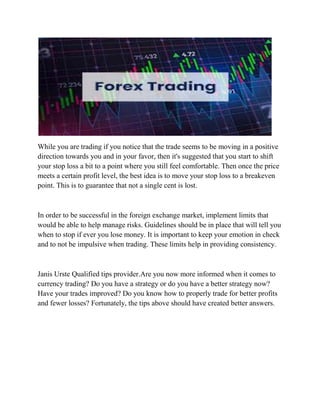 While you are trading if you notice that the trade seems to be moving in a positive
direction towards you and in your favor, then it's suggested that you start to shift
your stop loss a bit to a point where you still feel comfortable. Then once the price
meets a certain profit level, the best idea is to move your stop loss to a breakeven
point. This is to guarantee that not a single cent is lost.
In order to be successful in the foreign exchange market, implement limits that
would be able to help manage risks. Guidelines should be in place that will tell you
when to stop if ever you lose money. It is important to keep your emotion in check
and to not be impulsive when trading. These limits help in providing consistency.
Janis Urste Qualified tips provider.Are you now more informed when it comes to
currency trading? Do you have a strategy or do you have a better strategy now?
Have your trades improved? Do you know how to properly trade for better profits
and fewer losses? Fortunately, the tips above should have created better answers.
 