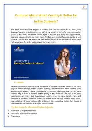 Confused About Which Country is Better for
Indian Students?
The major countries where majority of students plan to study further are – Canada, New
Zealand, Australia, United Kingdom and USA. Every country is known for its uniqueness like
quality of education, settlement options, types of courses, post study work opportunities,
easy visa process, climate and many more. The best way to identify which country is best
suitable for you is what are your future plans. Below are the details of each country which will
help you choose the better option as per your requirement.
1. Canada
Canada is located in North America. The capital of Canada is Ottawa. Canada is the most
popular country amongst Indian students planning to study abroad. When students think
about studying abroad 1st country that pops up in their mind is CANADA. Now there are many
reasons why to study in Canada: Better quality of Education and Life. Post study work
opportunities are there. Also, International students enjoy the same benefits rights and
freedoms as all other Canadians: respect for human rights, equality, diversity and a stable,
peaceful society. If you are planning for settlement after completing studies then Canada is
one of the best destinations to study for Indian Students.
The Best Courses for International Students in Canada:
• Business & Management Studies
• Hospitality & Leisure Management
• Engineering
 