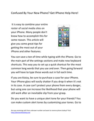 Are you receiving calls from unknown number and want to reverse phone lookup? Visit
http://phoneinfolookup.net
Confused By Your New Phone? Get IPhone Help Here!
It is easy to combine your entire
roster of social media sites on
your iPhone. Many people don't
know how to accomplish this for
some reason. This article will
give you some great tips for
getting the most out of your
iPhone and other features.
You can save a ton of time while typing with the iPhone. Go to
the main part of the settings sections and make new keyboard
shortcuts. This way you to set up a quick shortcut for the most
common long words that you use and over. Then going forward
you will have to type these words out in full each time.
If you are klutzy, be sure to purchase a case for your iPhone.
Your iPhone glass will easily shatter if you drop it when it's not
in its case. A case can't protect your phone from every danger,
but using one can increase the likelihood that your phone will
still work after an inevitable slip from your grasp.
Do you want to have a unique alert tone for your friends? You
can make custom alert tones by customizing your tones. Go to
 