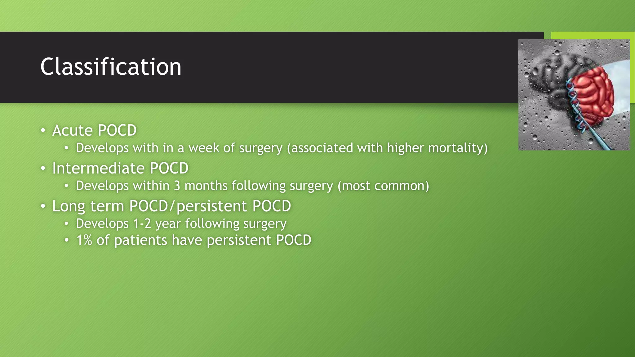 Classification
• Acute POCD
• Develops with in a week of surgery (associated with higher mortality)
• Intermediate POCD
• Develops within 3 months following surgery (most common)
• Long term POCD/persistent POCD
• Develops 1-2 year following surgery
• 1% of patients have persistent POCD
 
