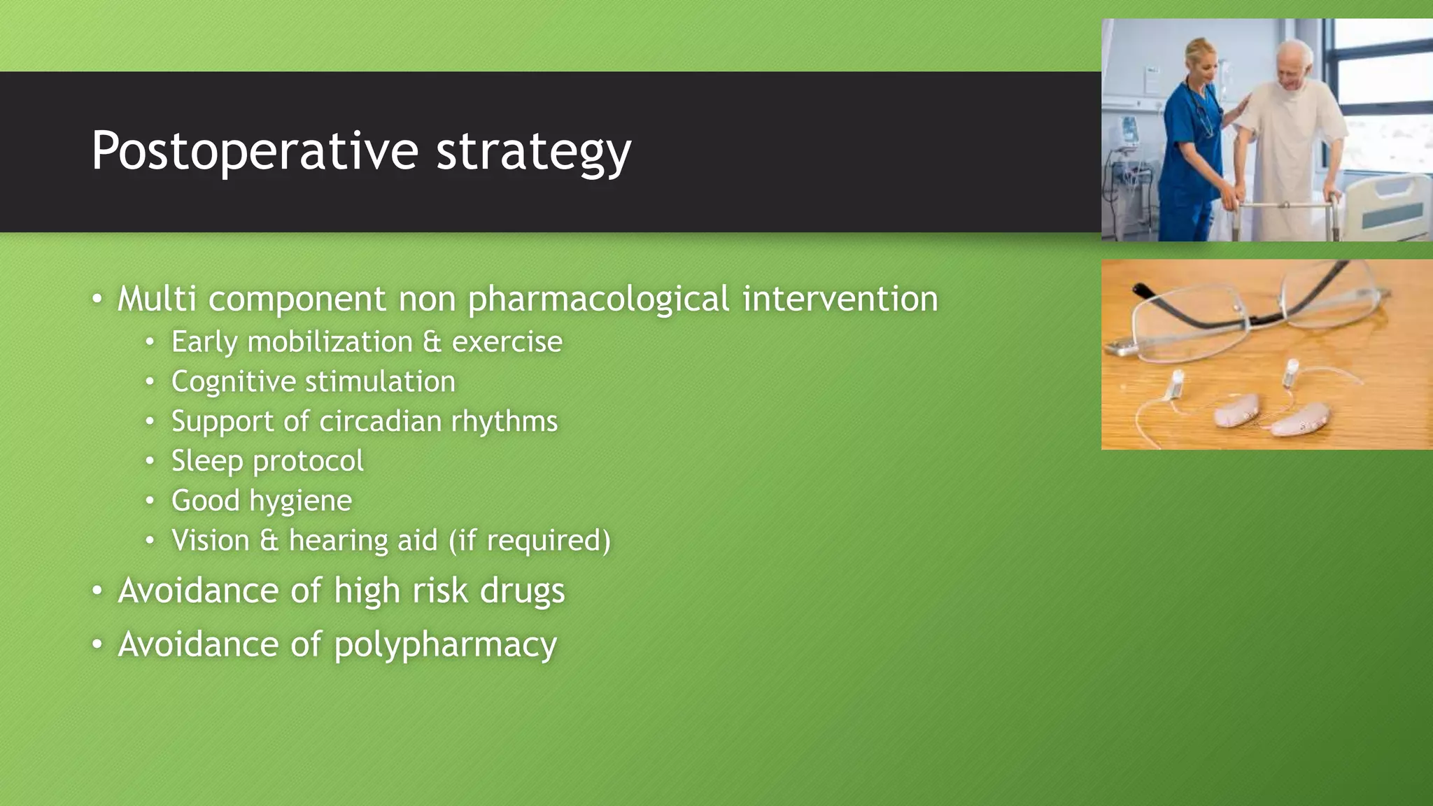 Postoperative strategy
• Multi component non pharmacological intervention
• Early mobilization & exercise
• Cognitive stimulation
• Support of circadian rhythms
• Sleep protocol
• Good hygiene
• Vision & hearing aid (if required)
• Avoidance of high risk drugs
• Avoidance of polypharmacy
 