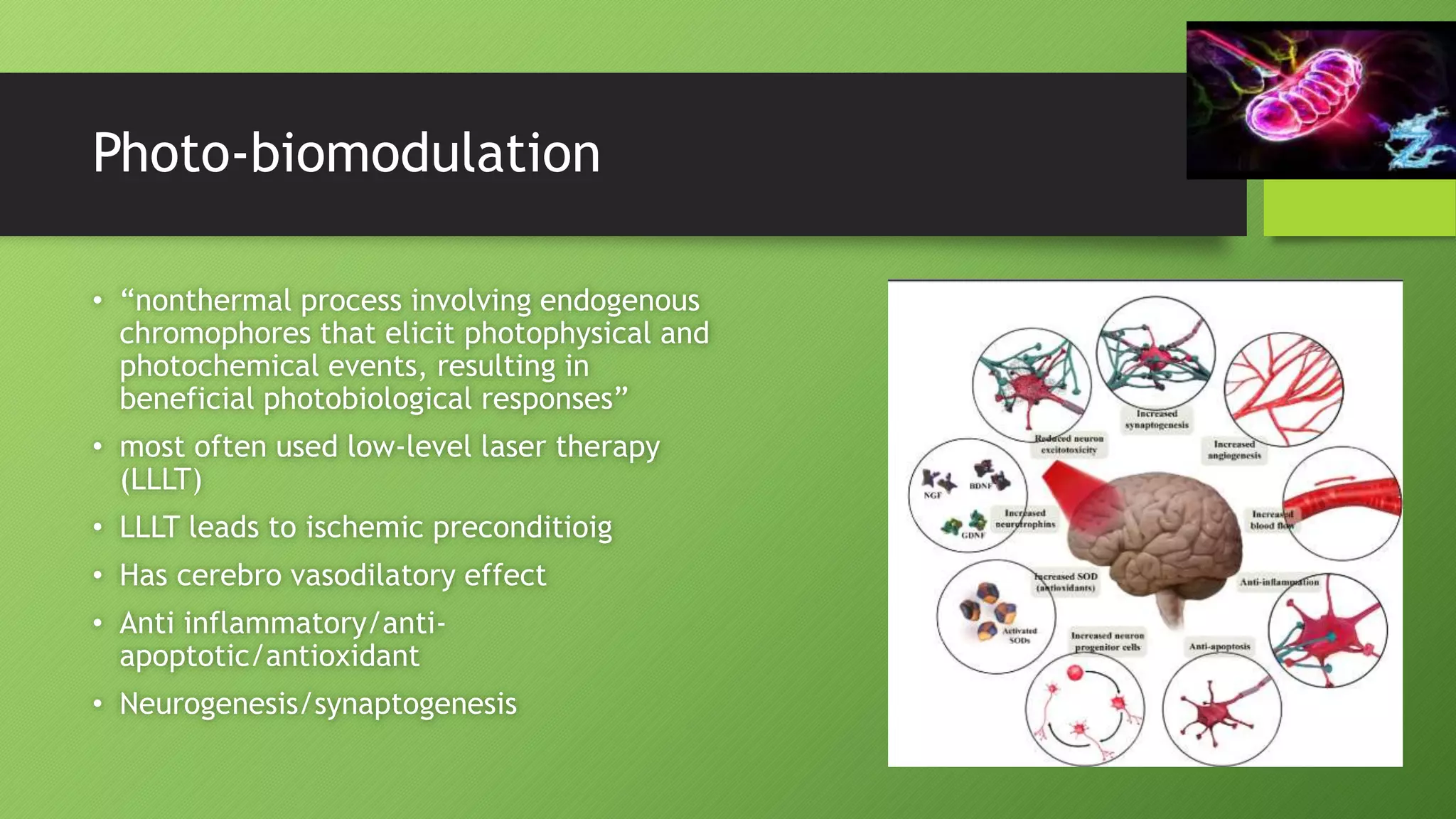 Photo-biomodulation
• “nonthermal process involving endogenous
chromophores that elicit photophysical and
photochemical events, resulting in
beneficial photobiological responses”
• most often used low-level laser therapy
(LLLT)
• LLLT leads to ischemic preconditioig
• Has cerebro vasodilatory effect
• Anti inflammatory/anti-
apoptotic/antioxidant
• Neurogenesis/synaptogenesis
 