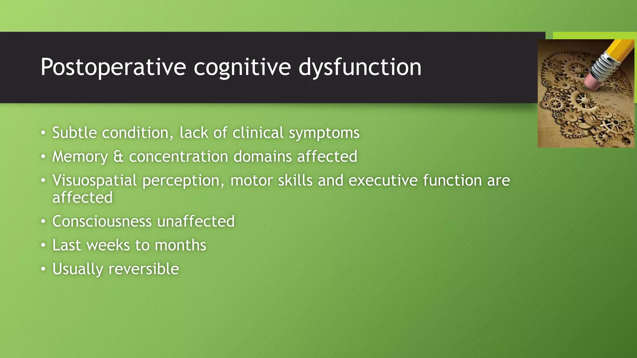 Postoperative cognitive dysfunction
• Subtle condition, lack of clinical symptoms
• Memory & concentration domains affected
• Visuospatial perception, motor skills and executive function are
affected
• Consciousness unaffected
• Last weeks to months
• Usually reversible
 